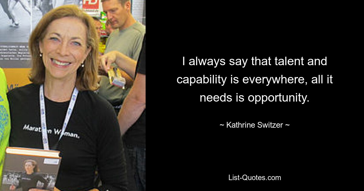 I always say that talent and capability is everywhere, all it needs is opportunity. — © Kathrine Switzer