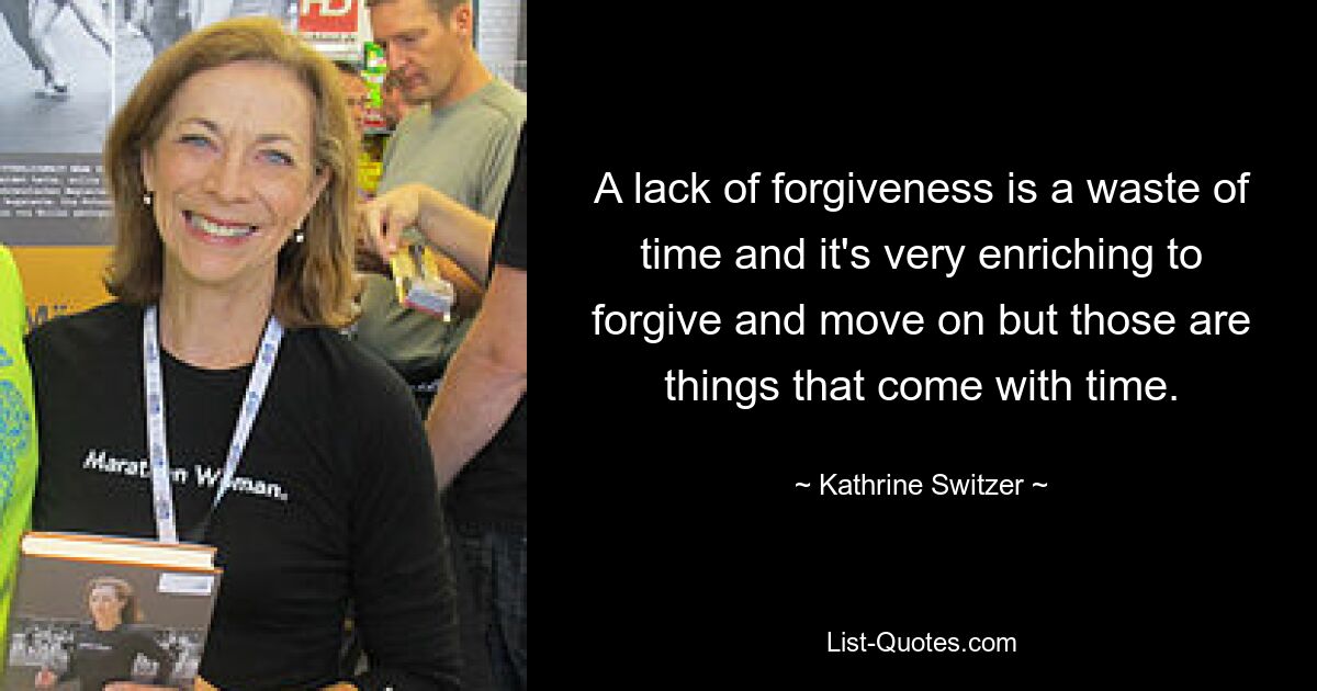 A lack of forgiveness is a waste of time and it's very enriching to forgive and move on but those are things that come with time. — © Kathrine Switzer