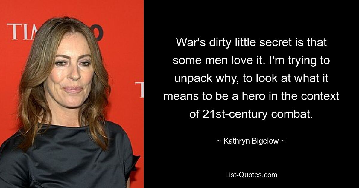 War's dirty little secret is that some men love it. I'm trying to unpack why, to look at what it means to be a hero in the context of 21st-century combat. — © Kathryn Bigelow