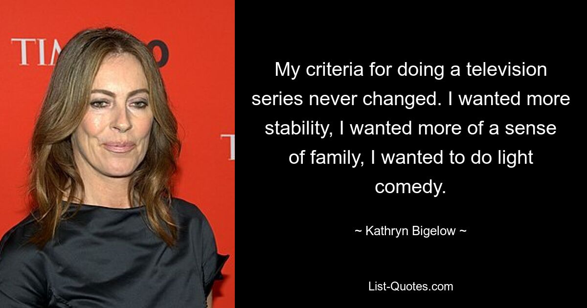 My criteria for doing a television series never changed. I wanted more stability, I wanted more of a sense of family, I wanted to do light comedy. — © Kathryn Bigelow