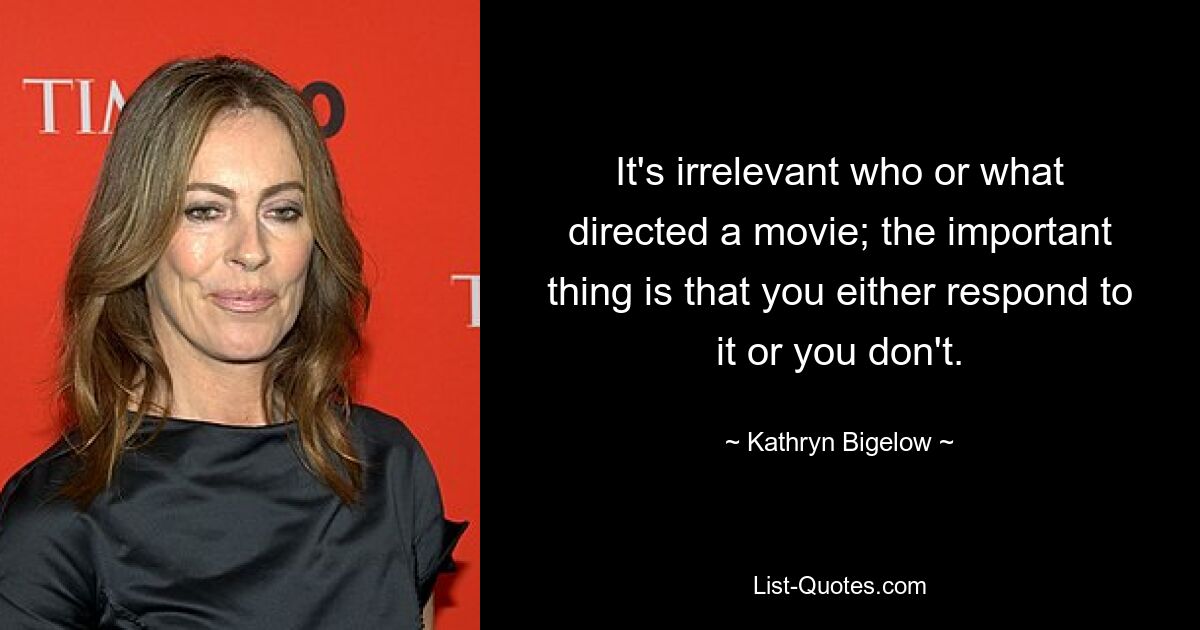 It's irrelevant who or what directed a movie; the important thing is that you either respond to it or you don't. — © Kathryn Bigelow