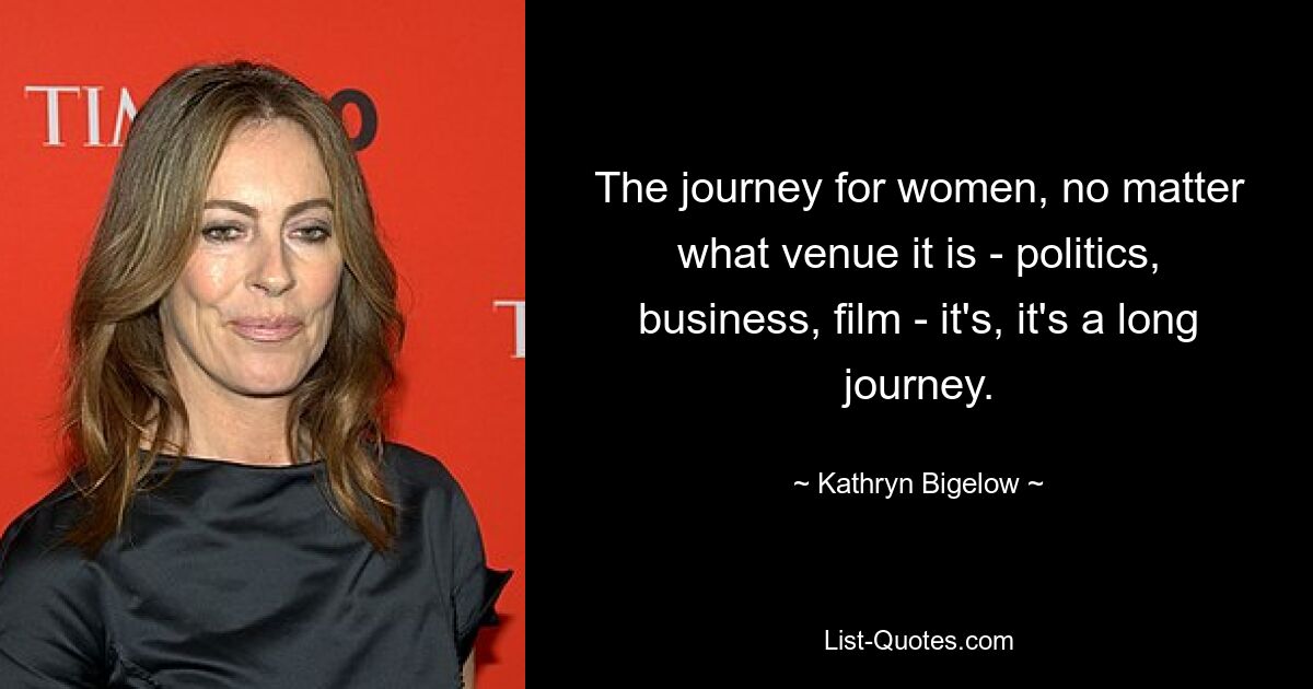 The journey for women, no matter what venue it is - politics, business, film - it's, it's a long journey. — © Kathryn Bigelow