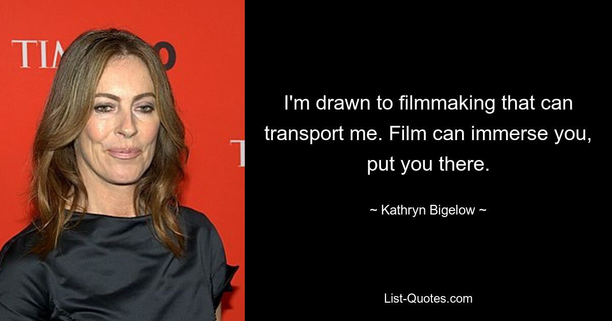 I'm drawn to filmmaking that can transport me. Film can immerse you, put you there. — © Kathryn Bigelow