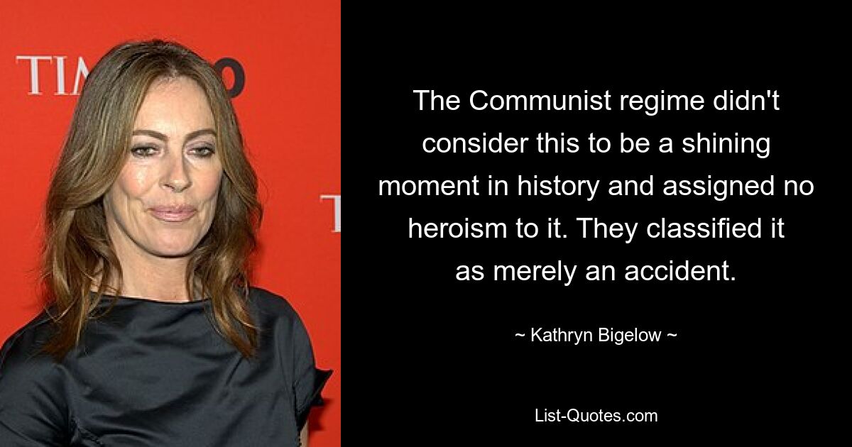 The Communist regime didn't consider this to be a shining moment in history and assigned no heroism to it. They classified it as merely an accident. — © Kathryn Bigelow