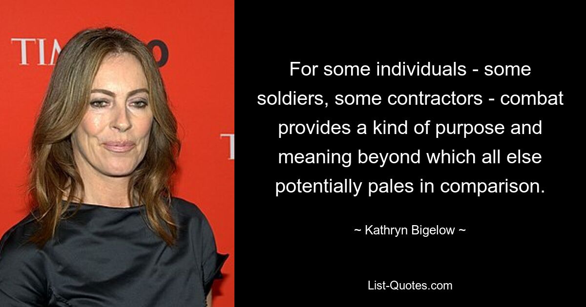 For some individuals - some soldiers, some contractors - combat provides a kind of purpose and meaning beyond which all else potentially pales in comparison. — © Kathryn Bigelow