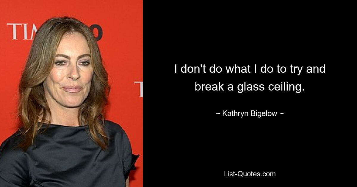 I don't do what I do to try and break a glass ceiling. — © Kathryn Bigelow