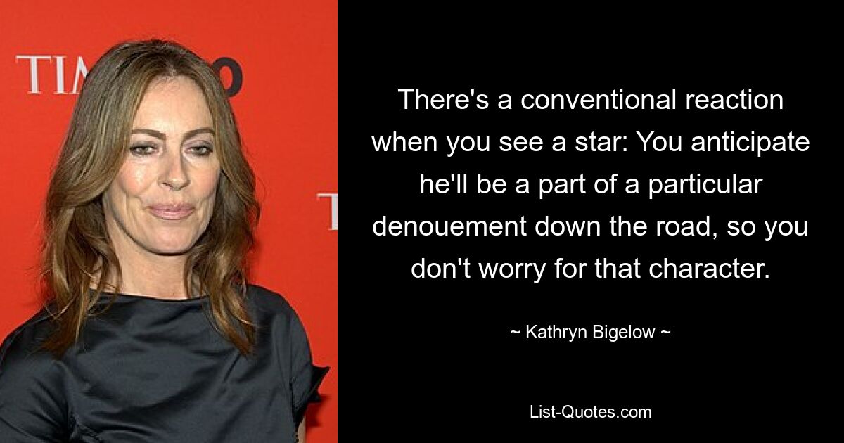 There's a conventional reaction when you see a star: You anticipate he'll be a part of a particular denouement down the road, so you don't worry for that character. — © Kathryn Bigelow