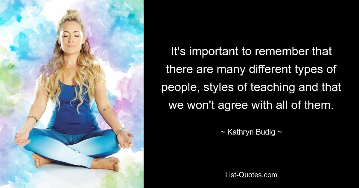 It's important to remember that there are many different types of people, styles of teaching and that we won't agree with all of them. — © Kathryn Budig