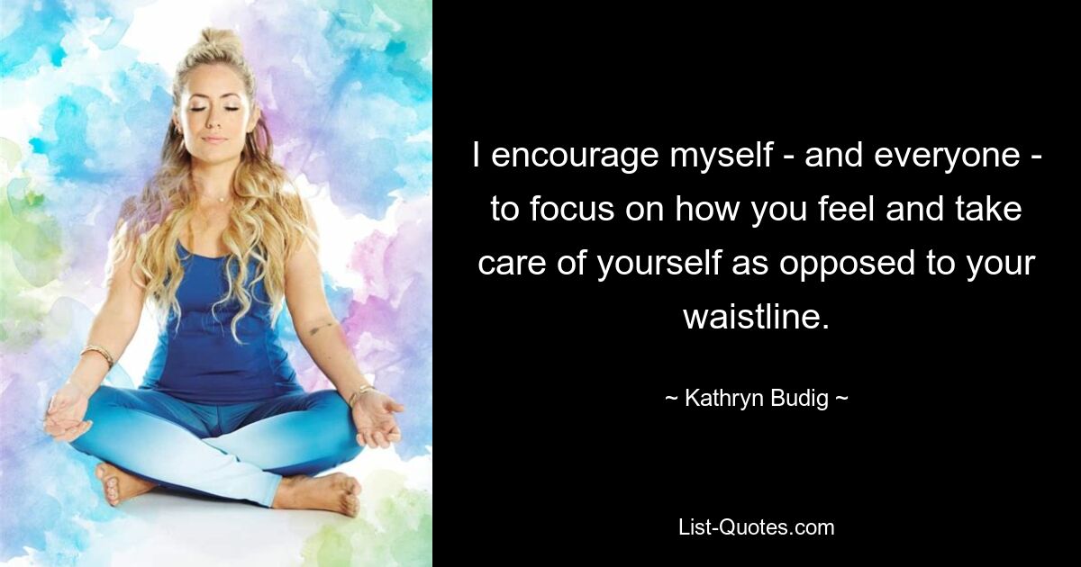 I encourage myself - and everyone - to focus on how you feel and take care of yourself as opposed to your waistline. — © Kathryn Budig