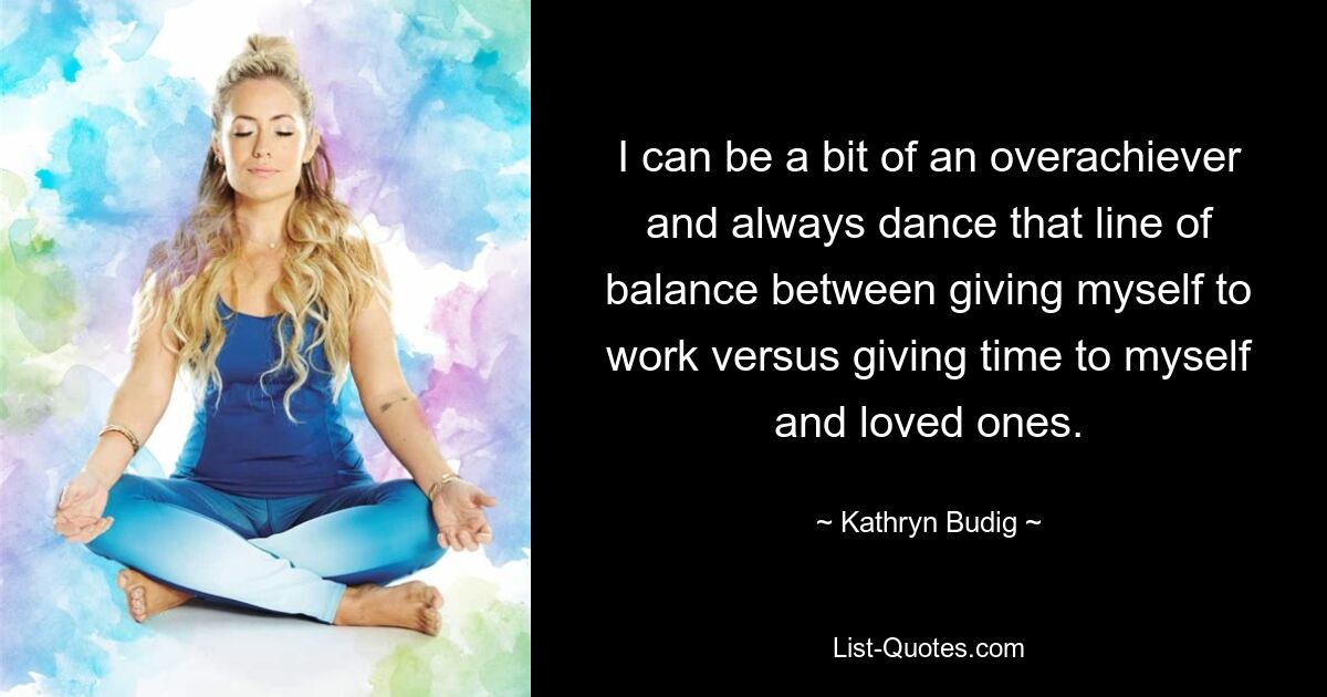 I can be a bit of an overachiever and always dance that line of balance between giving myself to work versus giving time to myself and loved ones. — © Kathryn Budig