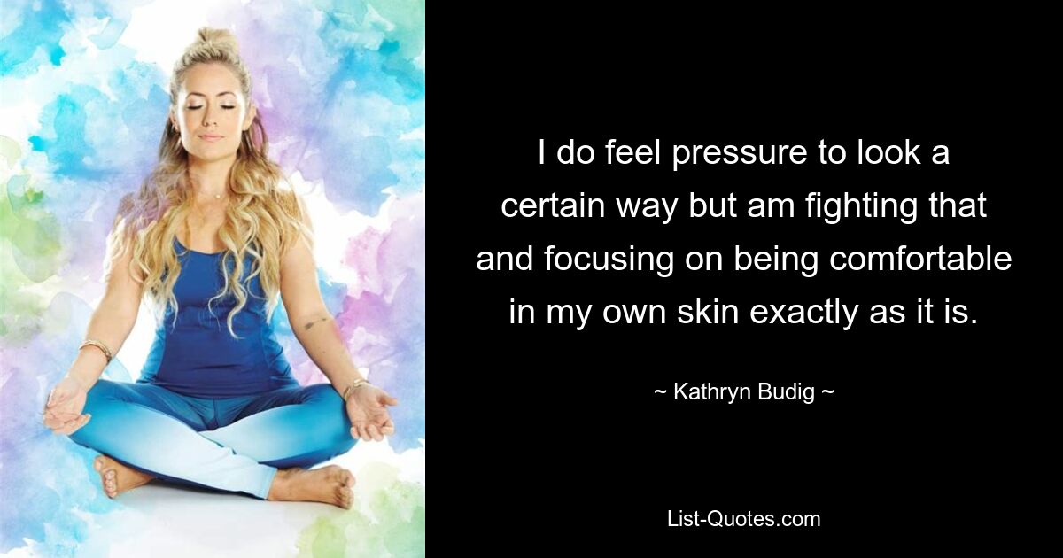 I do feel pressure to look a certain way but am fighting that and focusing on being comfortable in my own skin exactly as it is. — © Kathryn Budig