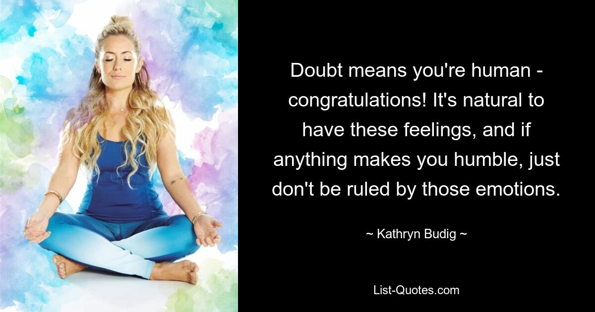 Doubt means you're human - congratulations! It's natural to have these feelings, and if anything makes you humble, just don't be ruled by those emotions. — © Kathryn Budig