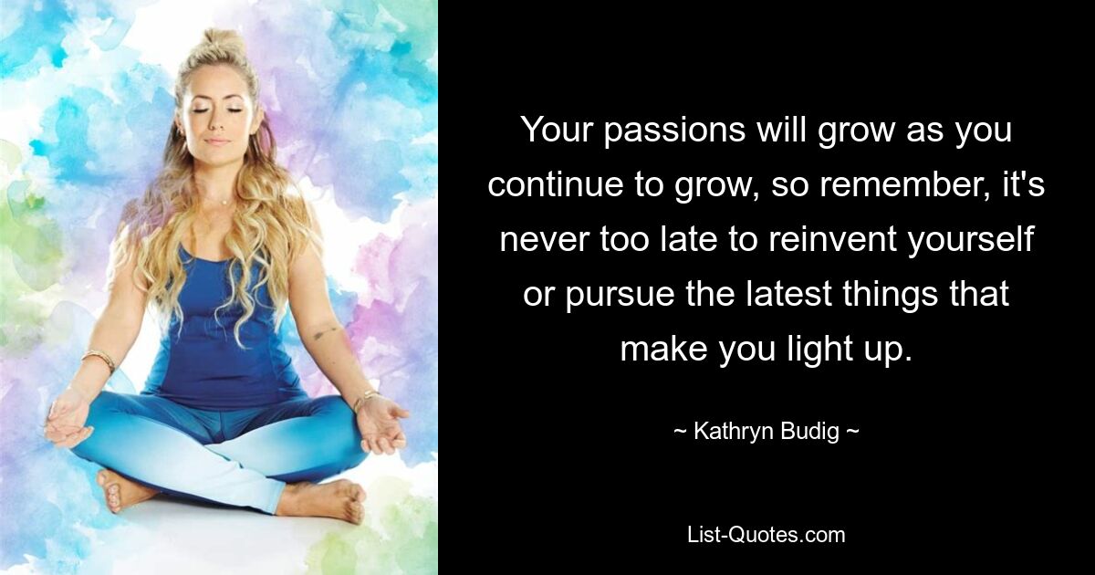 Your passions will grow as you continue to grow, so remember, it's never too late to reinvent yourself or pursue the latest things that make you light up. — © Kathryn Budig