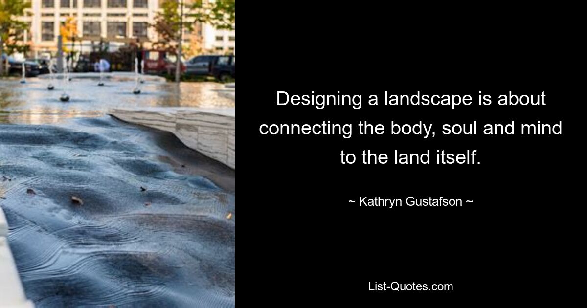 Designing a landscape is about connecting the body, soul and mind to the land itself. — © Kathryn Gustafson