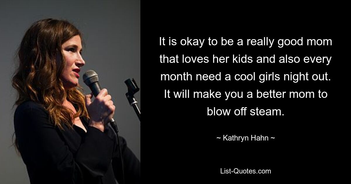 It is okay to be a really good mom that loves her kids and also every month need a cool girls night out. It will make you a better mom to blow off steam. — © Kathryn Hahn