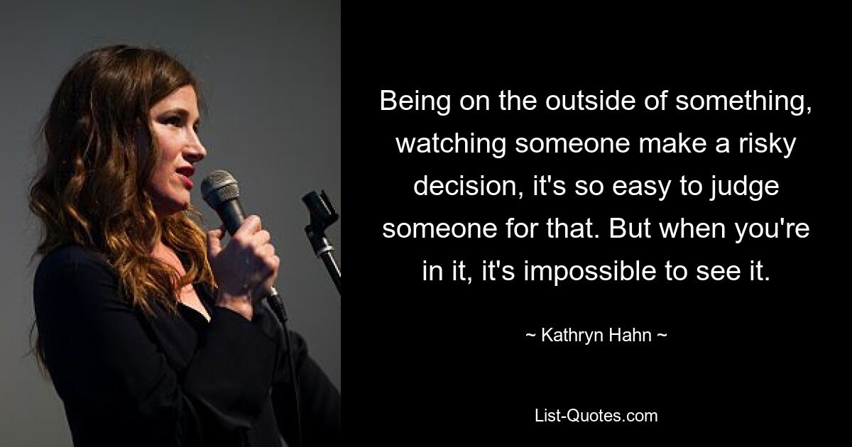 Being on the outside of something, watching someone make a risky decision, it's so easy to judge someone for that. But when you're in it, it's impossible to see it. — © Kathryn Hahn