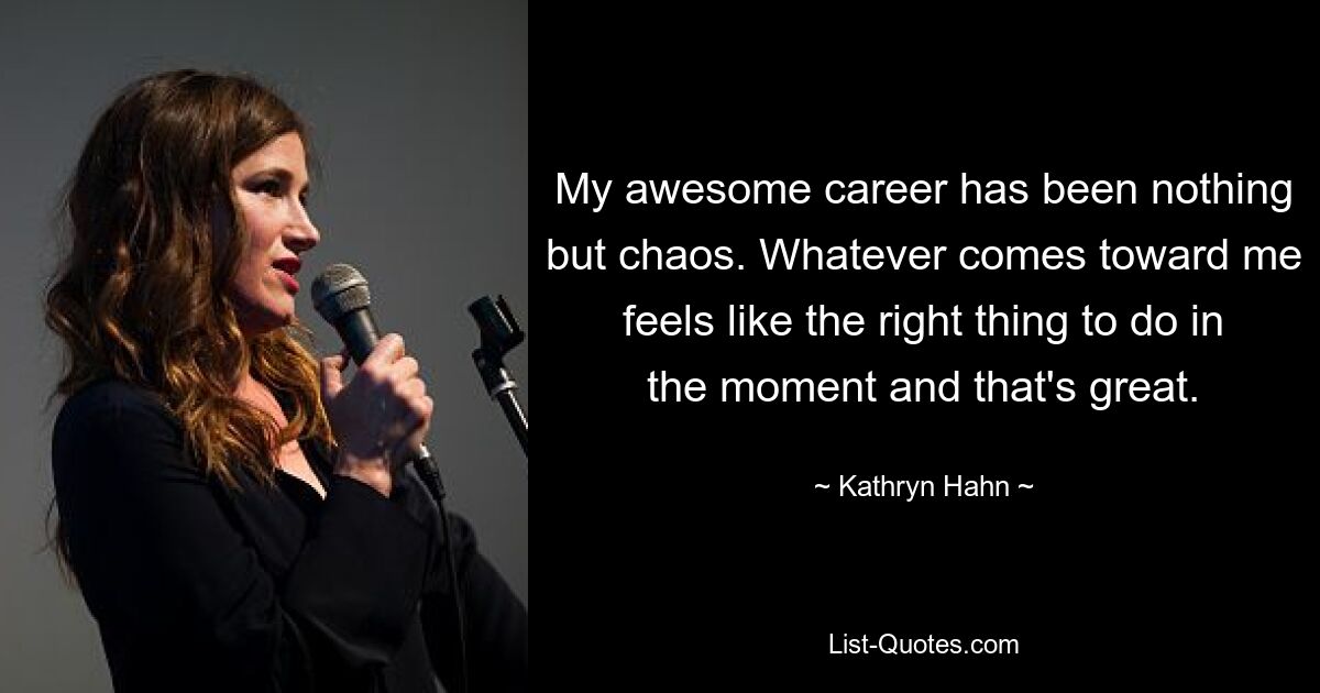 My awesome career has been nothing but chaos. Whatever comes toward me feels like the right thing to do in the moment and that's great. — © Kathryn Hahn