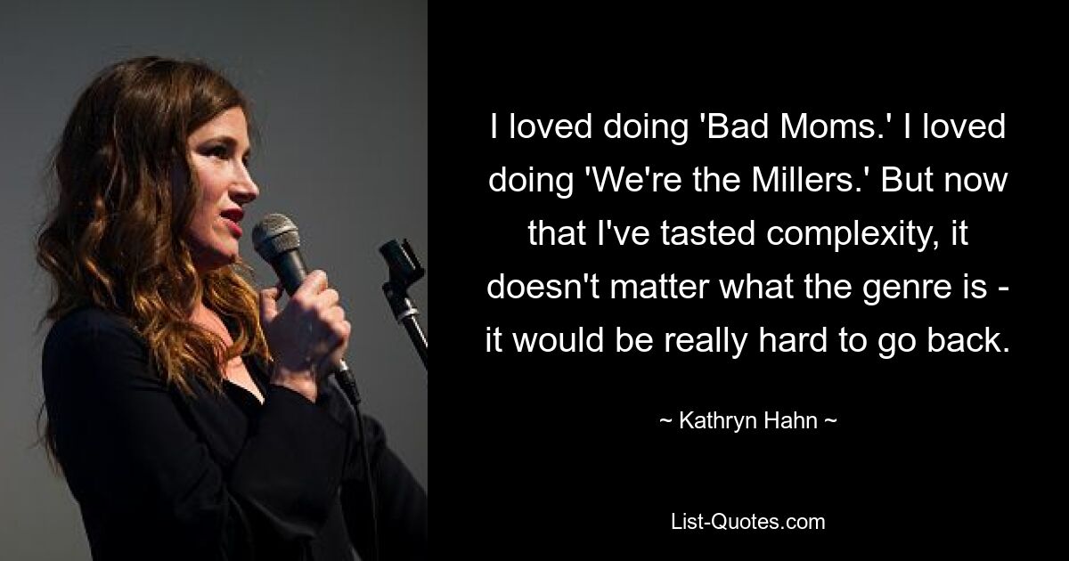 I loved doing 'Bad Moms.' I loved doing 'We're the Millers.' But now that I've tasted complexity, it doesn't matter what the genre is - it would be really hard to go back. — © Kathryn Hahn