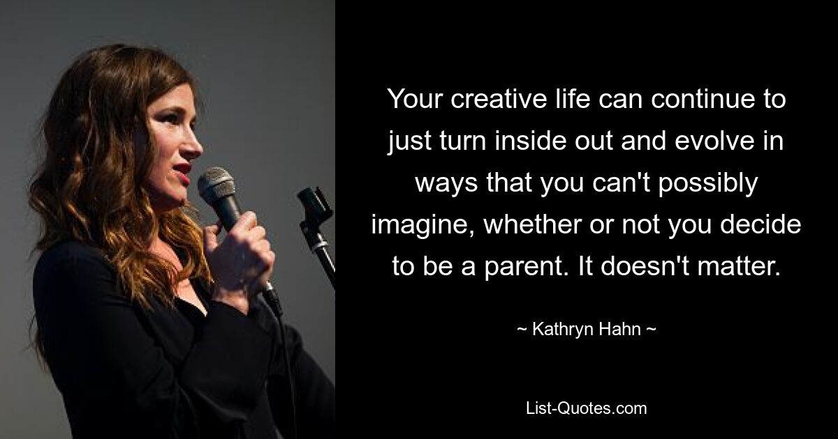 Your creative life can continue to just turn inside out and evolve in ways that you can't possibly imagine, whether or not you decide to be a parent. It doesn't matter. — © Kathryn Hahn