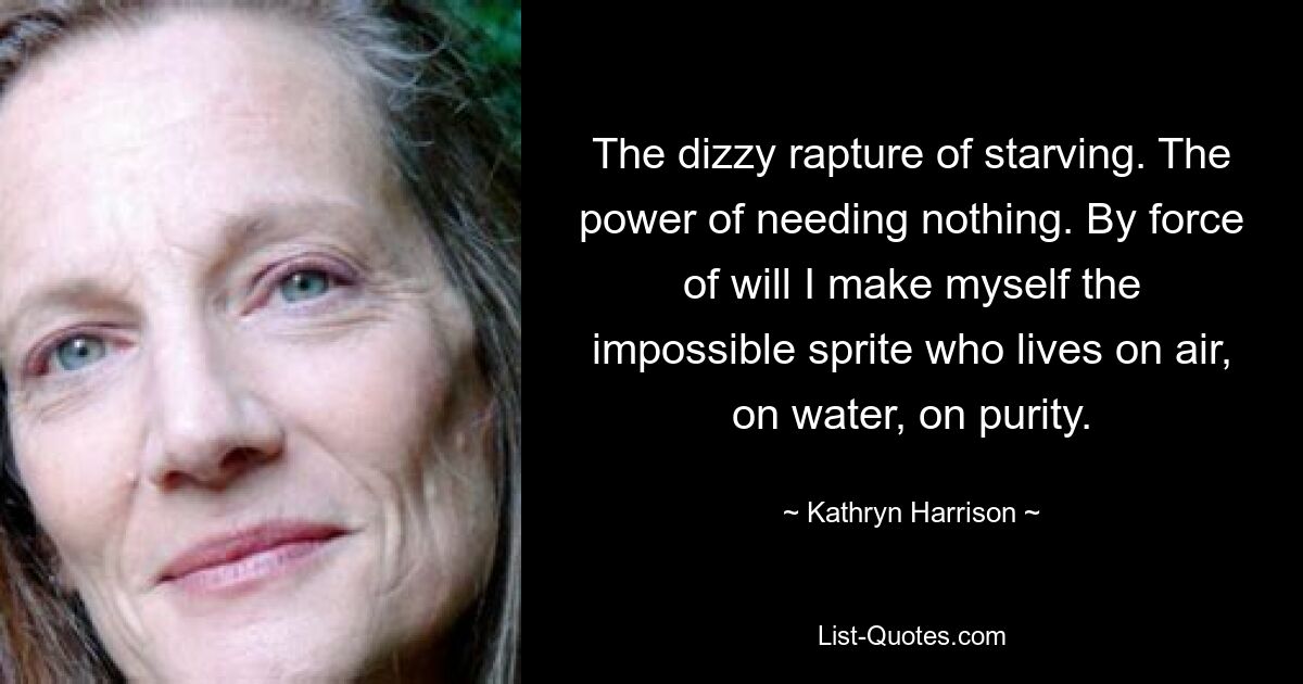 The dizzy rapture of starving. The power of needing nothing. By force of will I make myself the impossible sprite who lives on air, on water, on purity. — © Kathryn Harrison