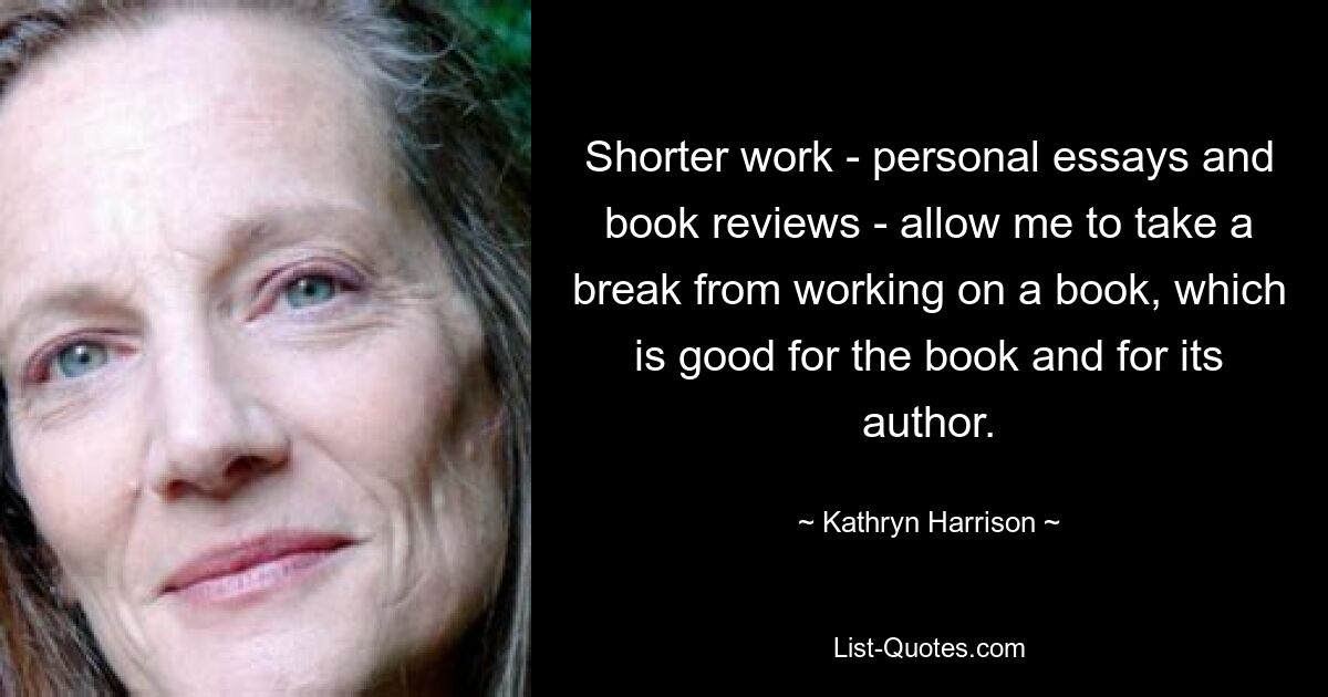 Shorter work - personal essays and book reviews - allow me to take a break from working on a book, which is good for the book and for its author. — © Kathryn Harrison