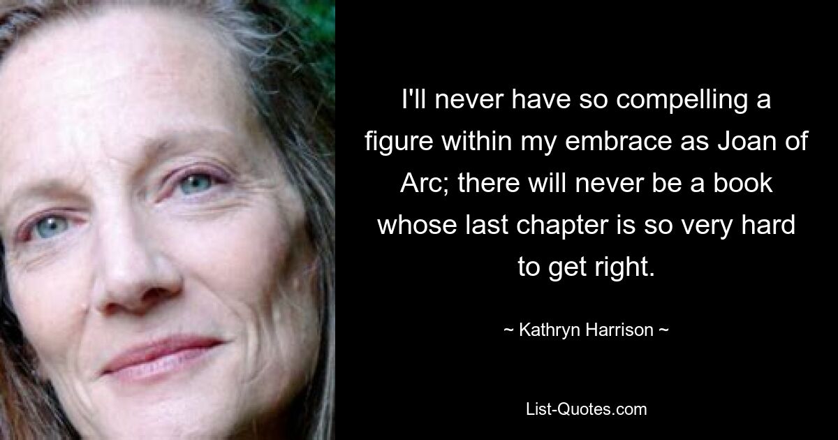 I'll never have so compelling a figure within my embrace as Joan of Arc; there will never be a book whose last chapter is so very hard to get right. — © Kathryn Harrison