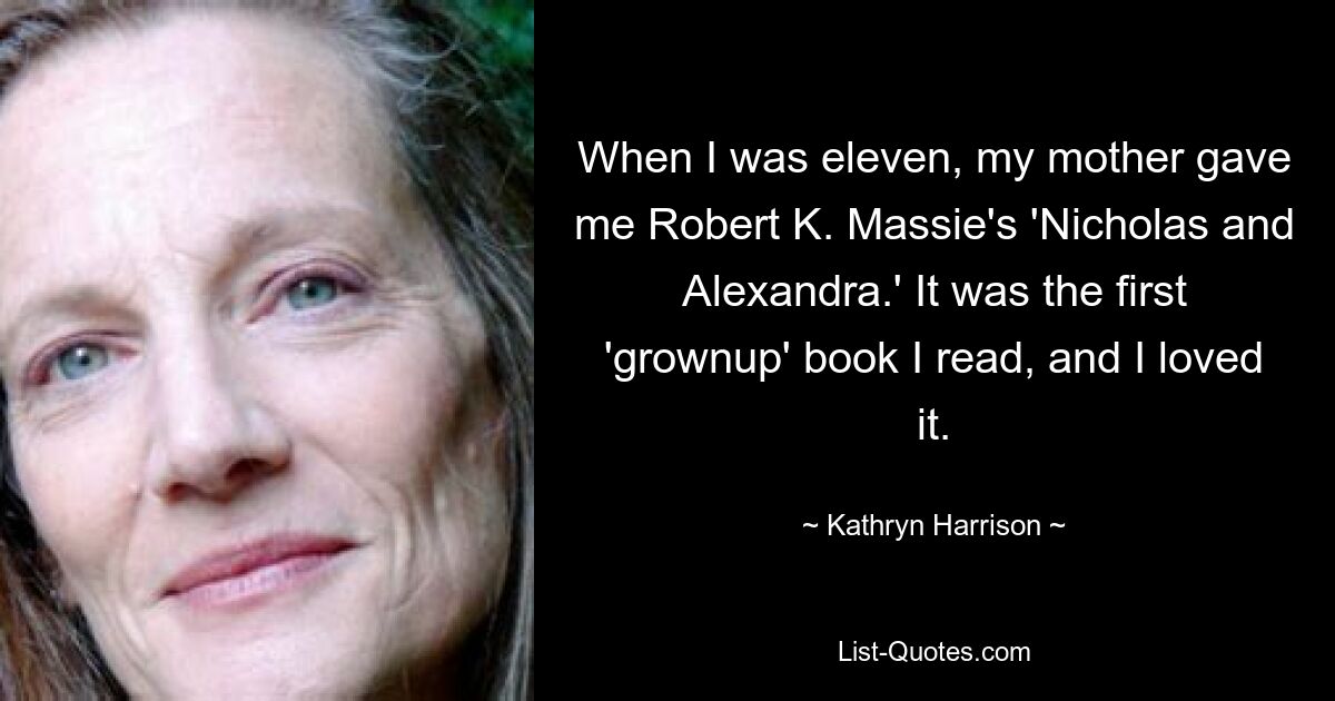 When I was eleven, my mother gave me Robert K. Massie's 'Nicholas and Alexandra.' It was the first 'grownup' book I read, and I loved it. — © Kathryn Harrison