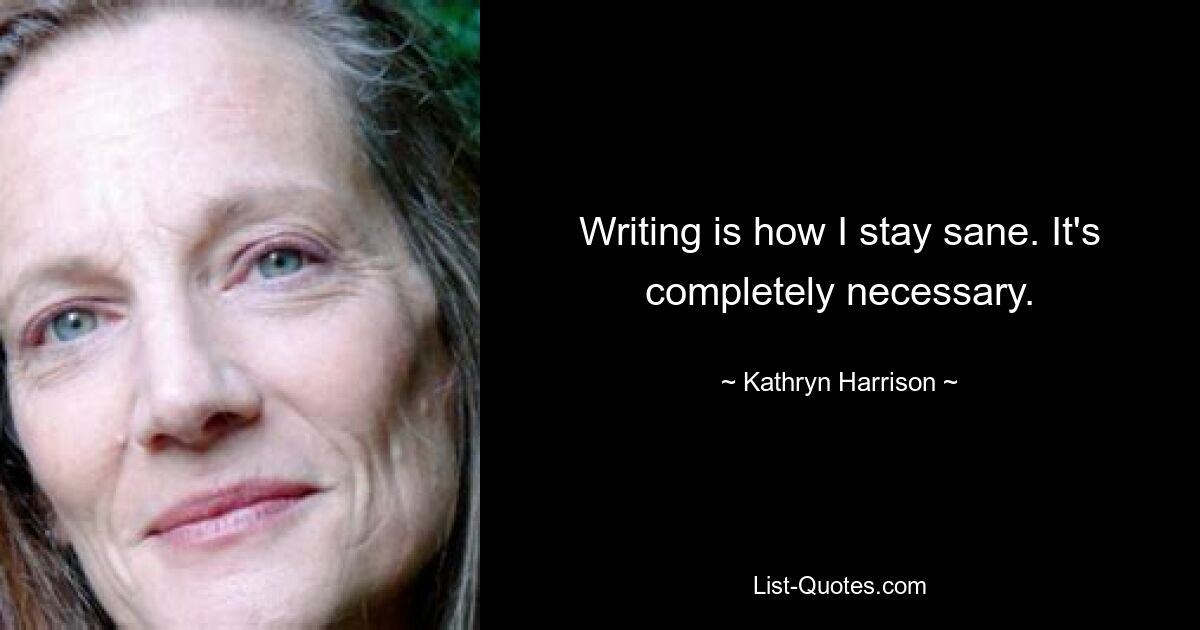 Writing is how I stay sane. It's completely necessary. — © Kathryn Harrison