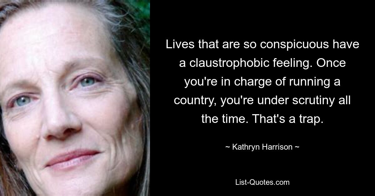 Lives that are so conspicuous have a claustrophobic feeling. Once you're in charge of running a country, you're under scrutiny all the time. That's a trap. — © Kathryn Harrison