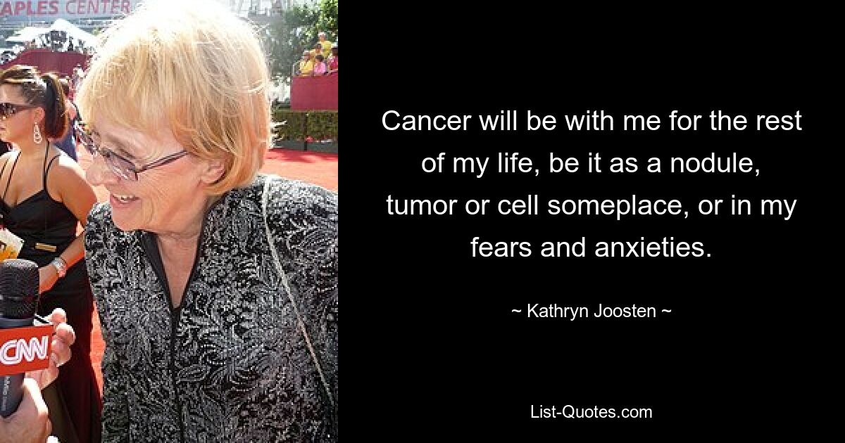 Cancer will be with me for the rest of my life, be it as a nodule, tumor or cell someplace, or in my fears and anxieties. — © Kathryn Joosten