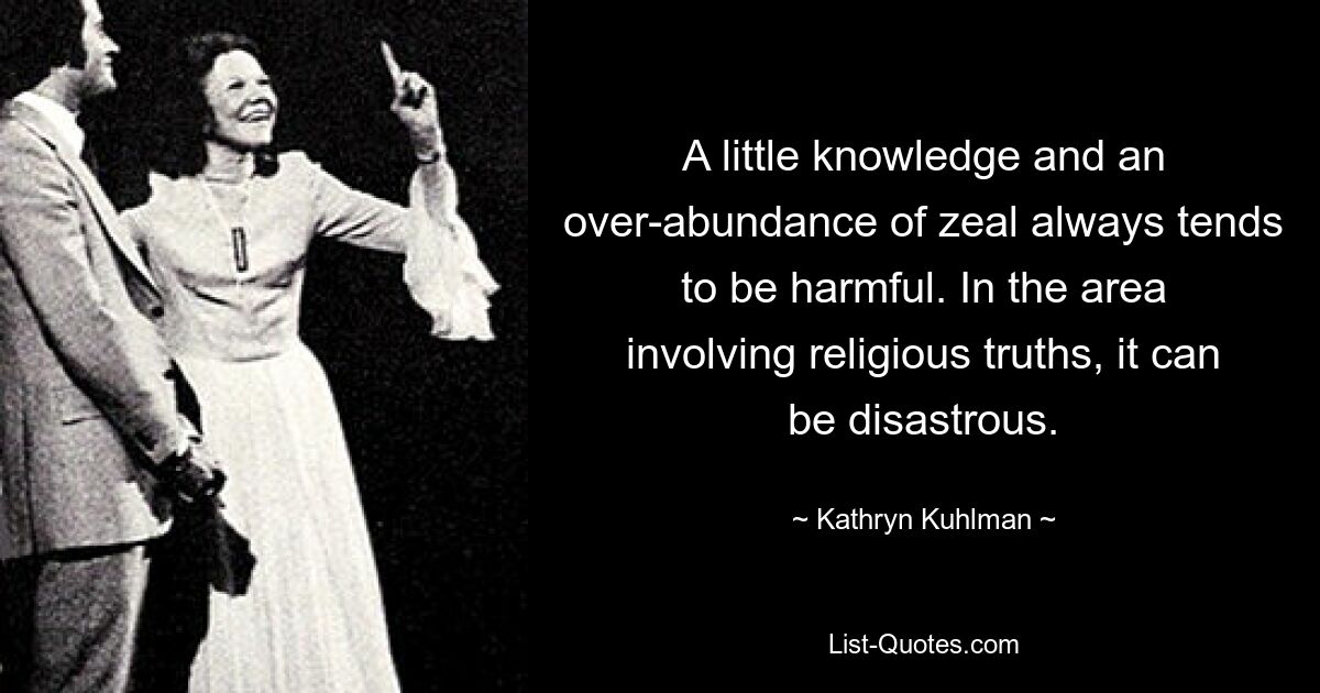 A little knowledge and an over-abundance of zeal always tends to be harmful. In the area involving religious truths, it can be disastrous. — © Kathryn Kuhlman