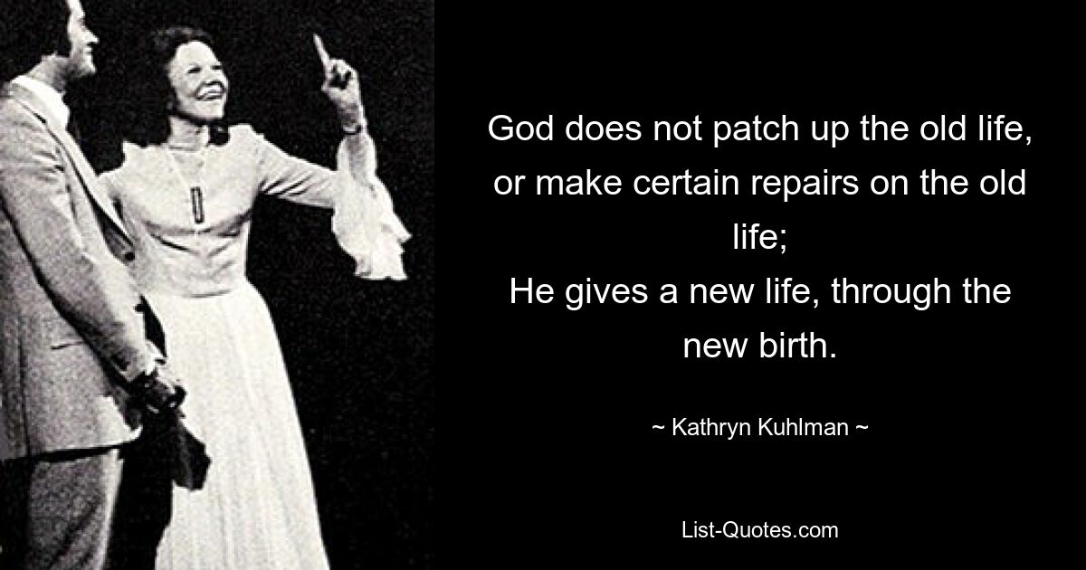 God does not patch up the old life,
or make certain repairs on the old life;
He gives a new life, through the new birth. — © Kathryn Kuhlman