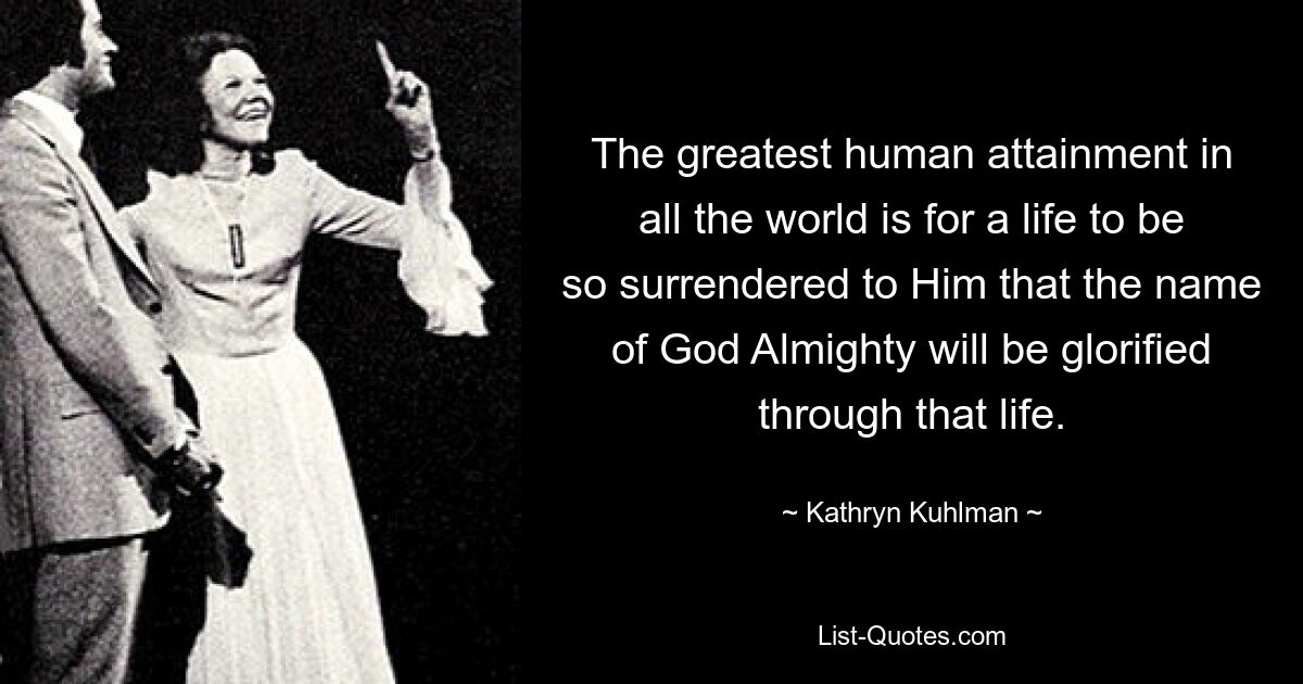 The greatest human attainment in all the world is for a life to be so surrendered to Him that the name of God Almighty will be glorified through that life. — © Kathryn Kuhlman