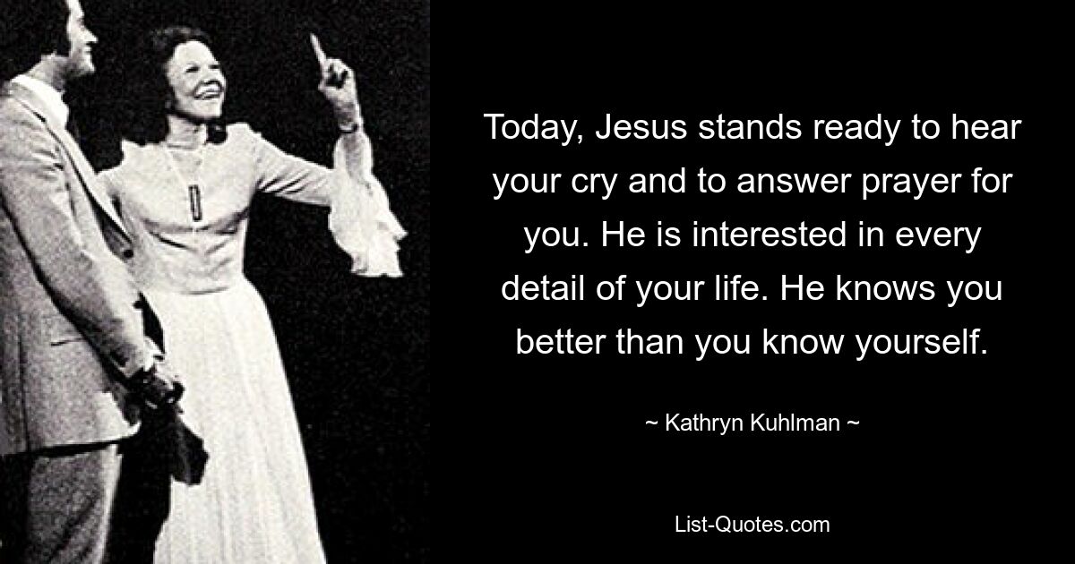 Today, Jesus stands ready to hear your cry and to answer prayer for you. He is interested in every detail of your life. He knows you better than you know yourself. — © Kathryn Kuhlman