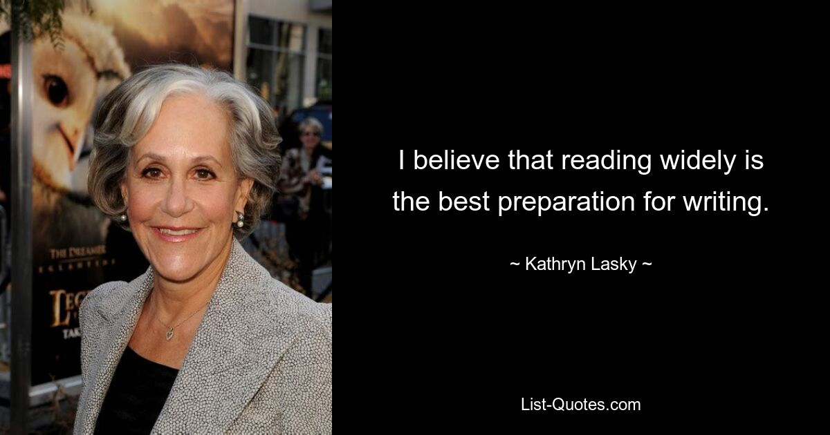 I believe that reading widely is the best preparation for writing. — © Kathryn Lasky