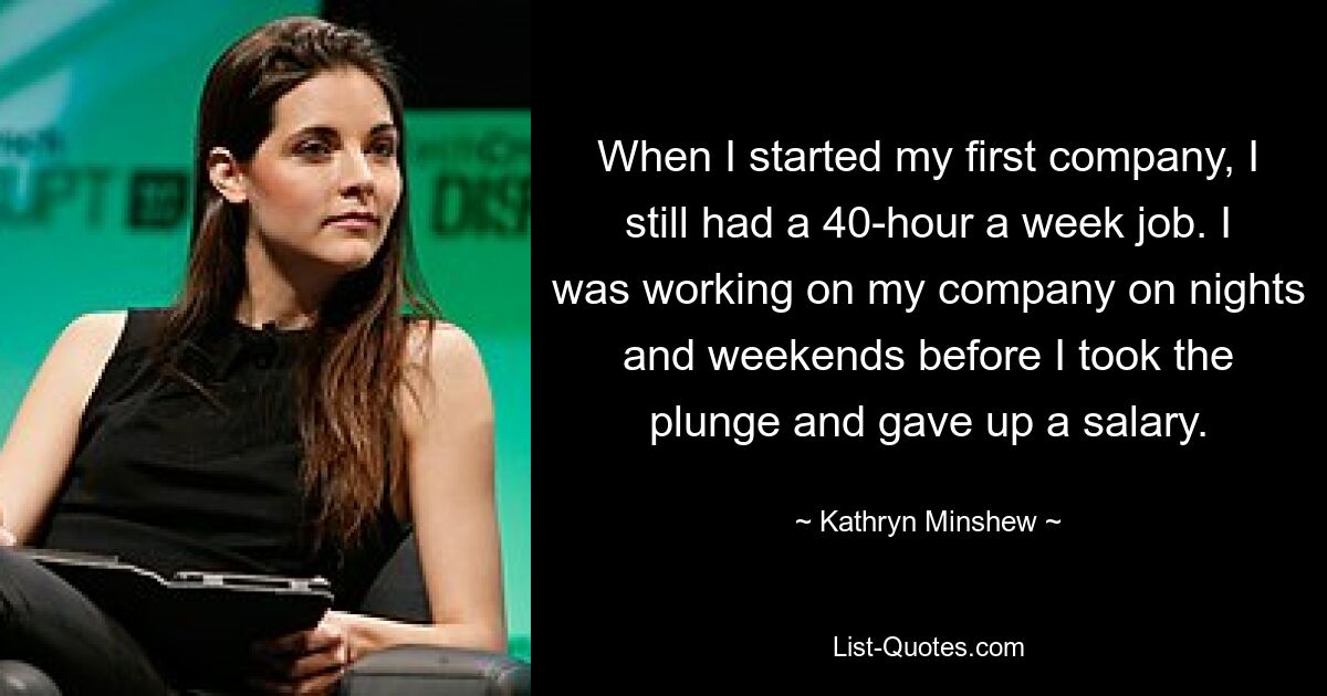 When I started my first company, I still had a 40-hour a week job. I was working on my company on nights and weekends before I took the plunge and gave up a salary. — © Kathryn Minshew