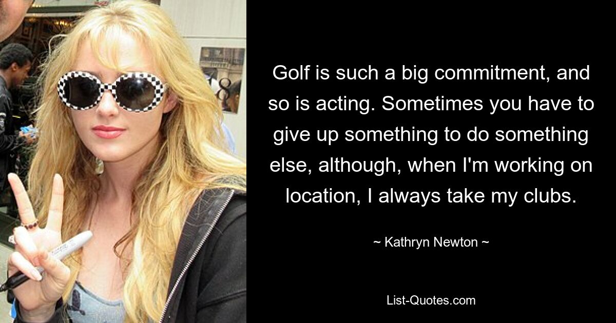 Golf is such a big commitment, and so is acting. Sometimes you have to give up something to do something else, although, when I'm working on location, I always take my clubs. — © Kathryn Newton