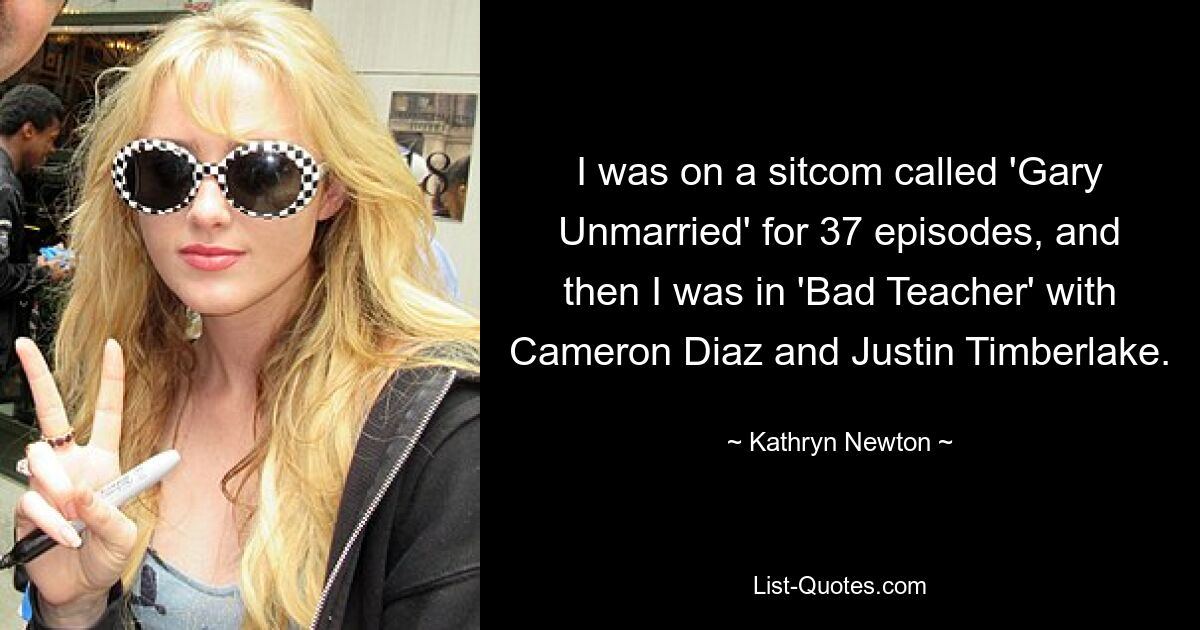 I was on a sitcom called 'Gary Unmarried' for 37 episodes, and then I was in 'Bad Teacher' with Cameron Diaz and Justin Timberlake. — © Kathryn Newton