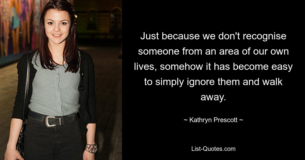 Just because we don't recognise someone from an area of our own lives, somehow it has become easy to simply ignore them and walk away. — © Kathryn Prescott