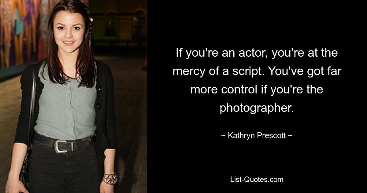 If you're an actor, you're at the mercy of a script. You've got far more control if you're the photographer. — © Kathryn Prescott