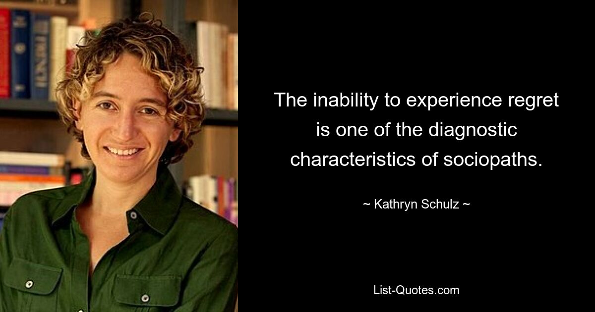 The inability to experience regret is one of the diagnostic characteristics of sociopaths. — © Kathryn Schulz