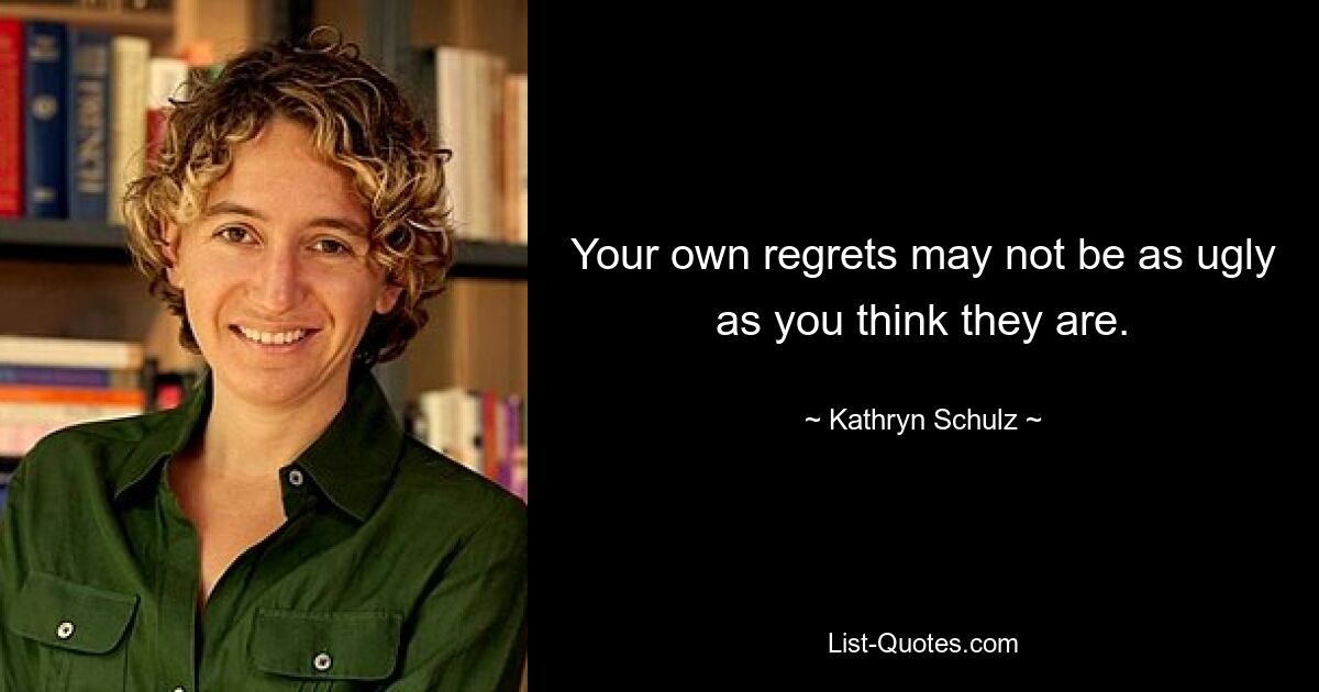 Your own regrets may not be as ugly as you think they are. — © Kathryn Schulz