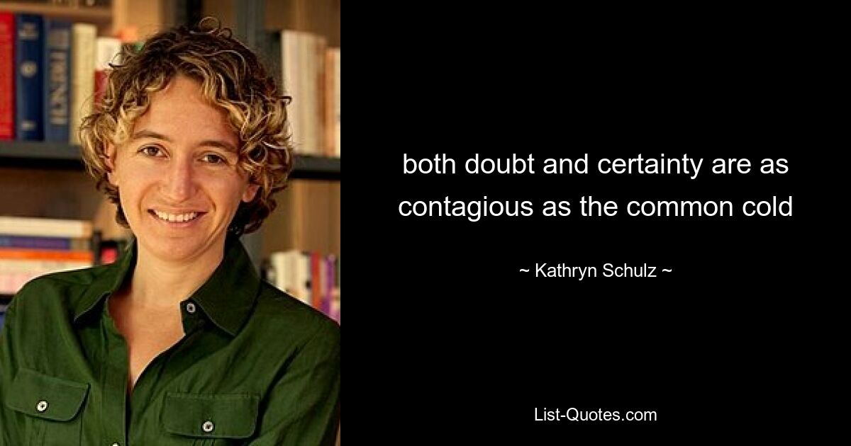 both doubt and certainty are as contagious as the common cold — © Kathryn Schulz