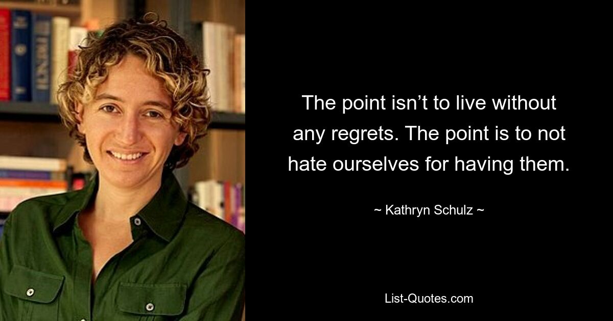 The point isn’t to live without any regrets. The point is to not hate ourselves for having them. — © Kathryn Schulz