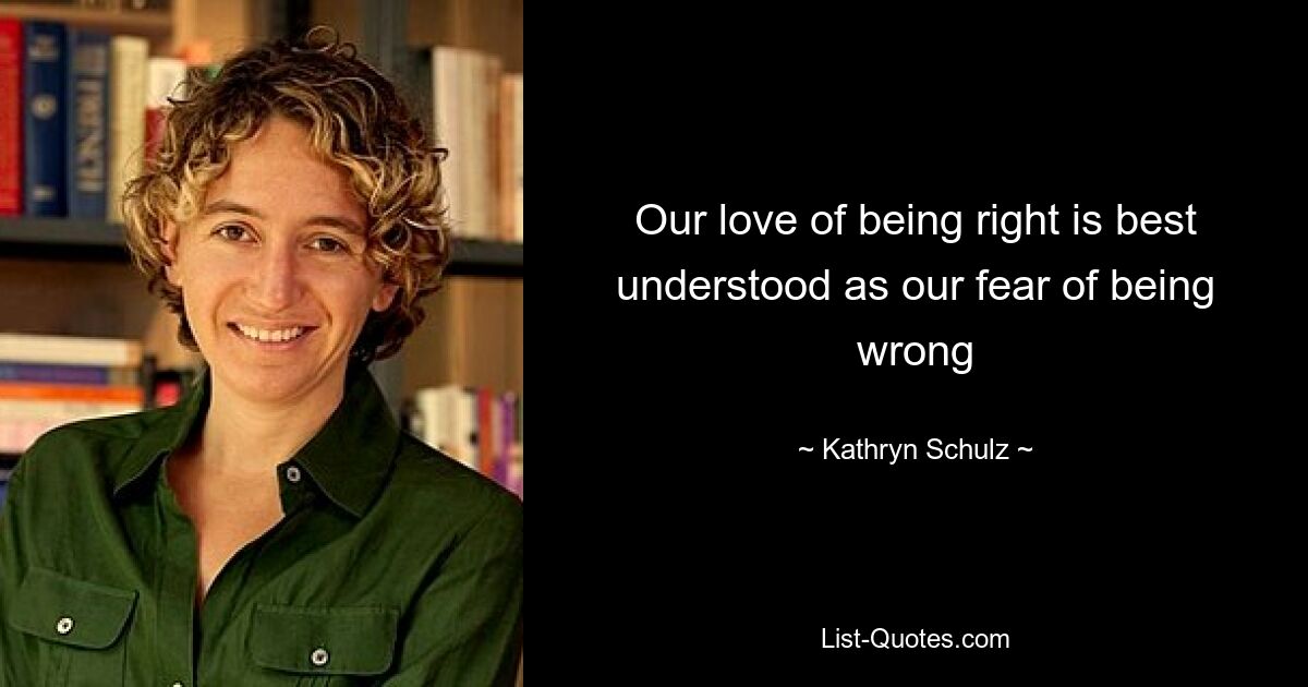 Our love of being right is best understood as our fear of being wrong — © Kathryn Schulz