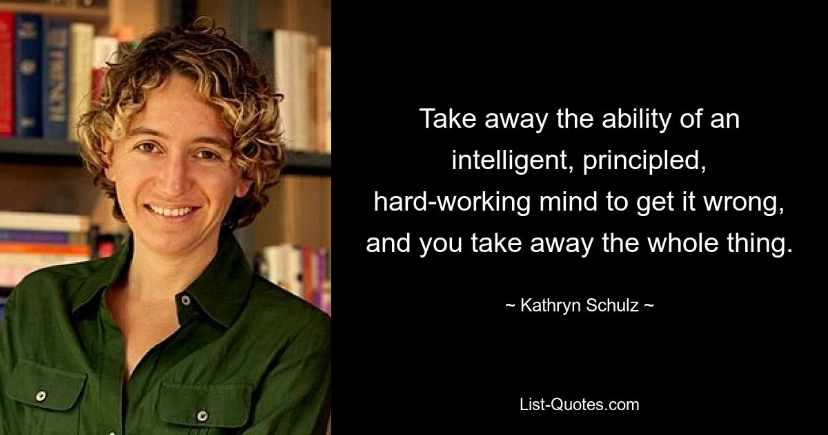 Take away the ability of an intelligent, principled, hard-working mind to get it wrong, and you take away the whole thing. — © Kathryn Schulz