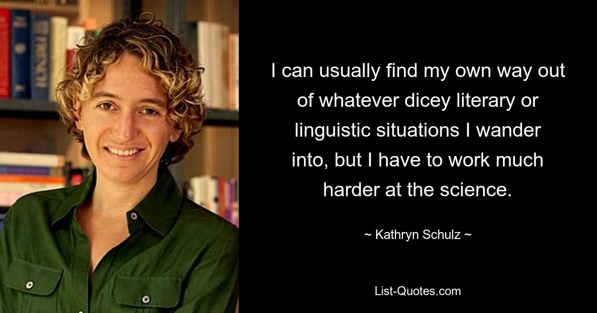 I can usually find my own way out of whatever dicey literary or linguistic situations I wander into, but I have to work much harder at the science. — © Kathryn Schulz