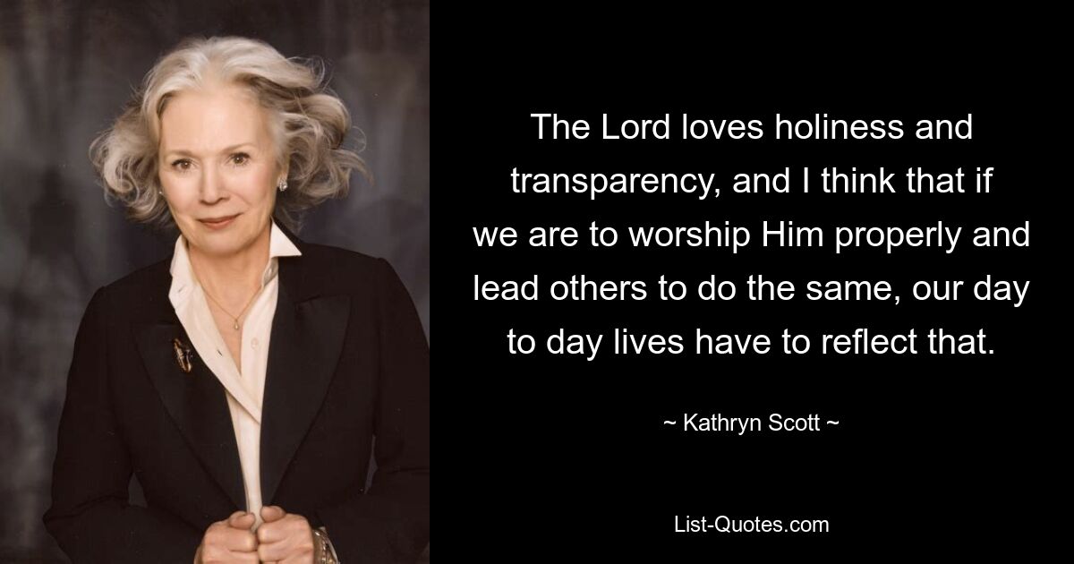 The Lord loves holiness and transparency, and I think that if we are to worship Him properly and lead others to do the same, our day to day lives have to reflect that. — © Kathryn Scott