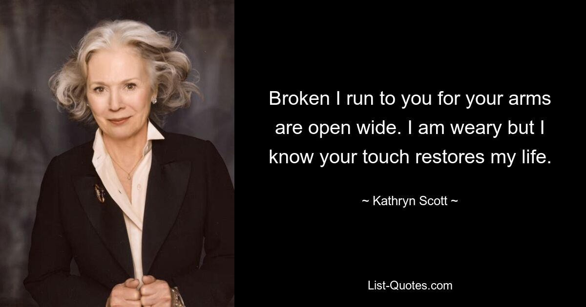 Broken I run to you for your arms are open wide. I am weary but I know your touch restores my life. — © Kathryn Scott