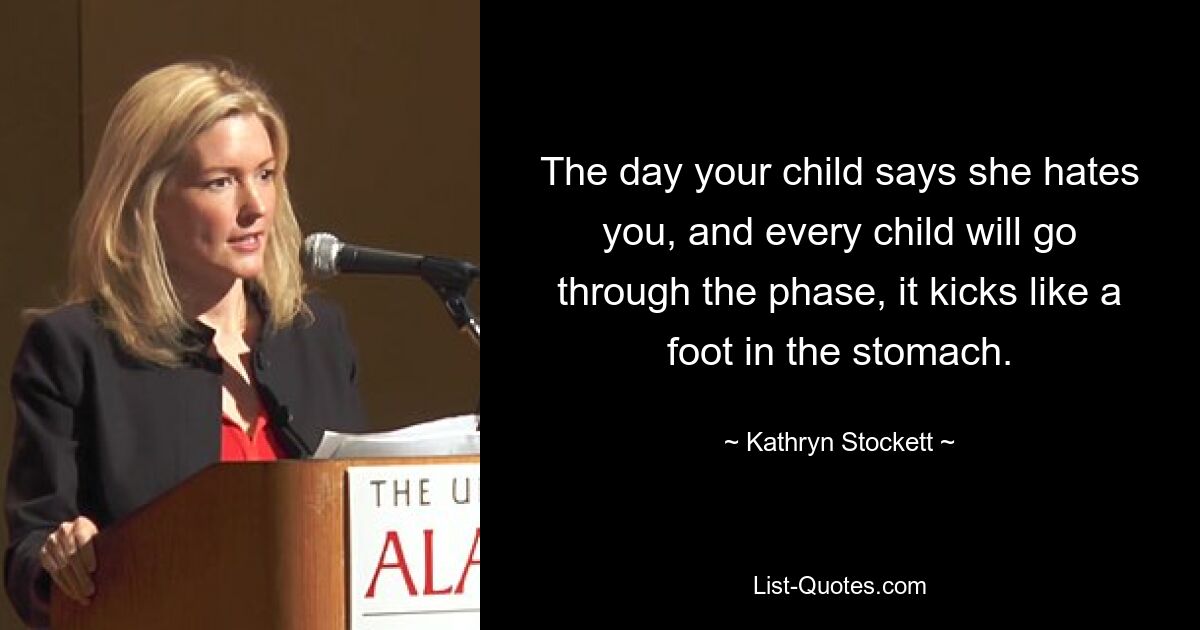 The day your child says she hates you, and every child will go through the phase, it kicks like a foot in the stomach. — © Kathryn Stockett